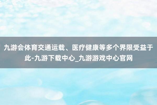 九游会体育交通运载、医疗健康等多个界限受益于此-九游下载中心_九游游戏中心官网