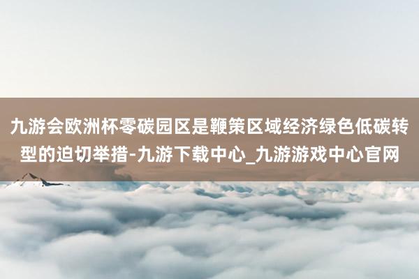 九游会欧洲杯零碳园区是鞭策区域经济绿色低碳转型的迫切举措-九游下载中心_九游游戏中心官网