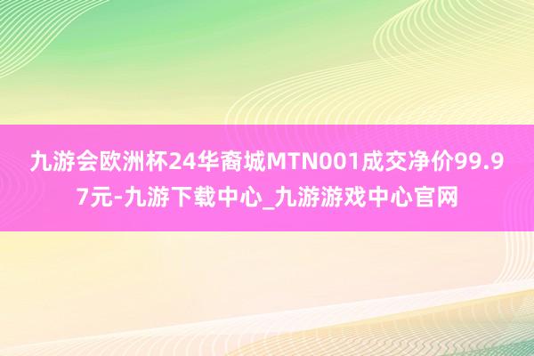 九游会欧洲杯24华裔城MTN001成交净价99.97元-九游下载中心_九游游戏中心官网