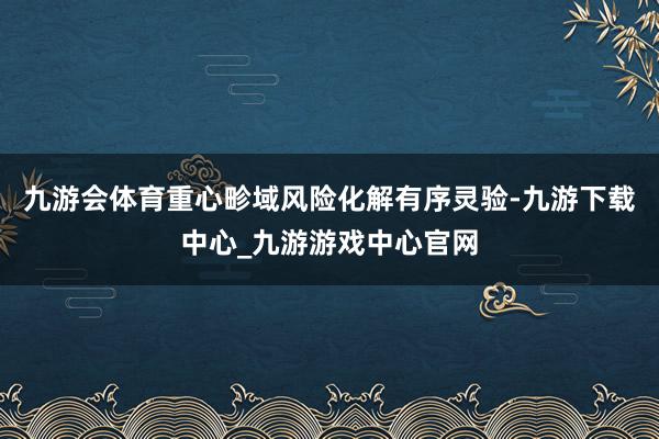 九游会体育重心畛域风险化解有序灵验-九游下载中心_九游游戏中心官网