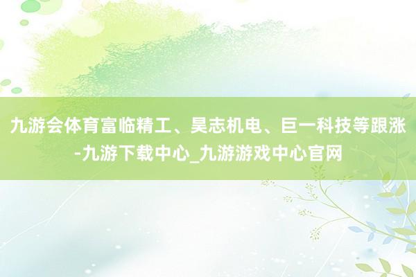 九游会体育富临精工、昊志机电、巨一科技等跟涨-九游下载中心_九游游戏中心官网