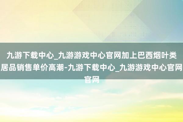 九游下载中心_九游游戏中心官网加上巴西烟叶类居品销售单价高潮-九游下载中心_九游游戏中心官网