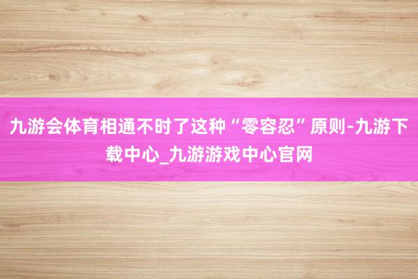 九游会体育相通不时了这种“零容忍”原则-九游下载中心_九游游戏中心官网