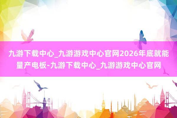 九游下载中心_九游游戏中心官网2026年底就能量产电板-九游下载中心_九游游戏中心官网