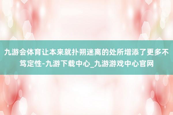 九游会体育让本来就扑朔迷离的处所增添了更多不笃定性-九游下载中心_九游游戏中心官网