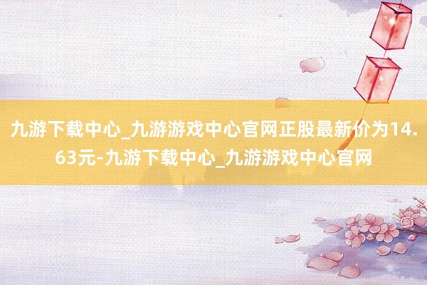 九游下载中心_九游游戏中心官网正股最新价为14.63元-九游下载中心_九游游戏中心官网