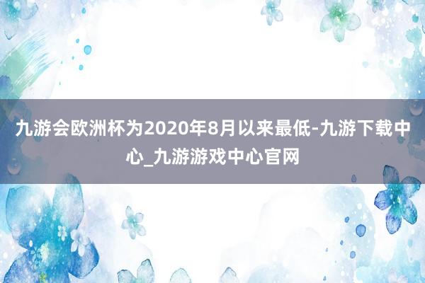 九游会欧洲杯为2020年8月以来最低-九游下载中心_九游游戏中心官网