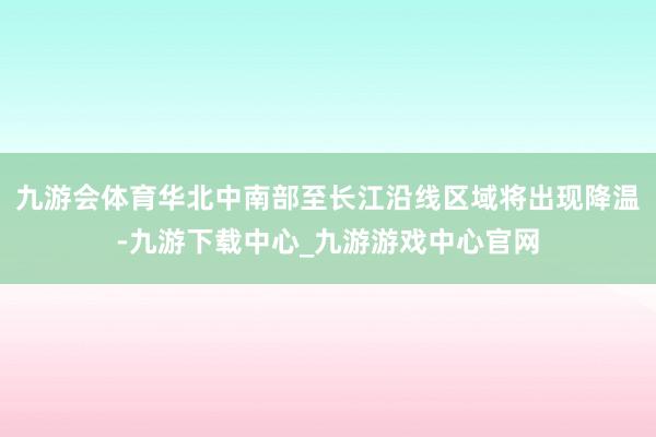 九游会体育华北中南部至长江沿线区域将出现降温-九游下载中心_九游游戏中心官网