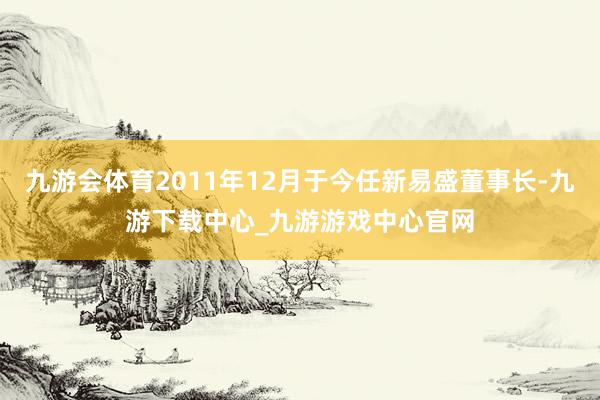 九游会体育2011年12月于今任新易盛董事长-九游下载中心_九游游戏中心官网