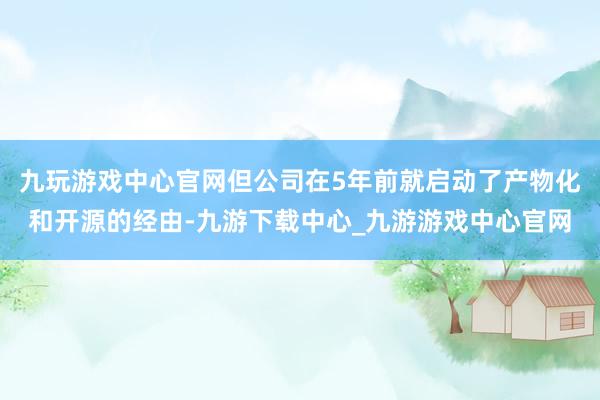 九玩游戏中心官网但公司在5年前就启动了产物化和开源的经由-九游下载中心_九游游戏中心官网