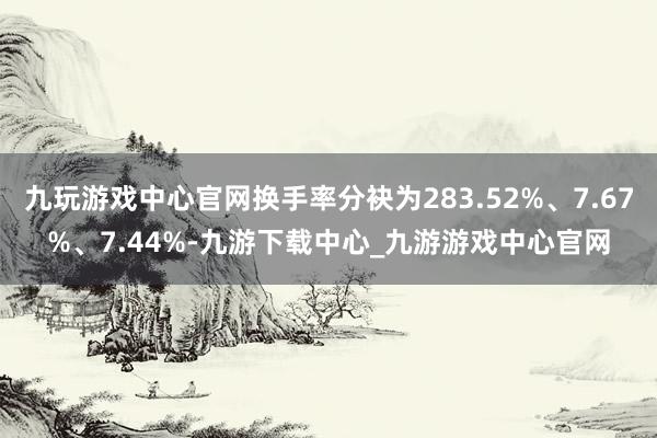 九玩游戏中心官网换手率分袂为283.52%、7.67%、7.44%-九游下载中心_九游游戏中心官网