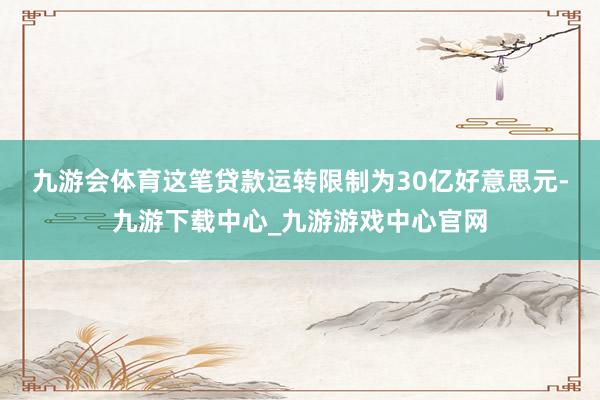 九游会体育　　这笔贷款运转限制为30亿好意思元-九游下载中心_九游游戏中心官网