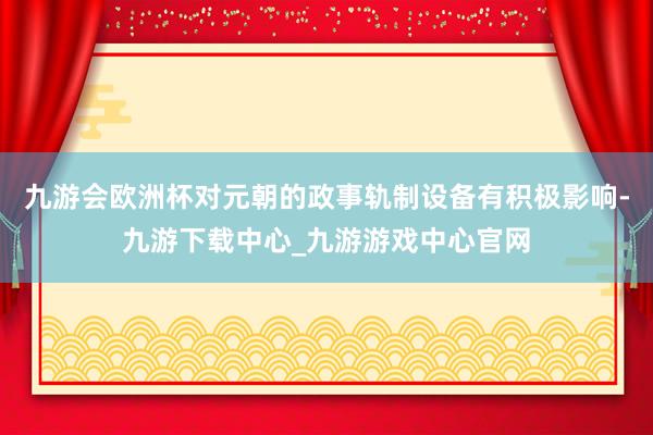 九游会欧洲杯对元朝的政事轨制设备有积极影响-九游下载中心_九游游戏中心官网