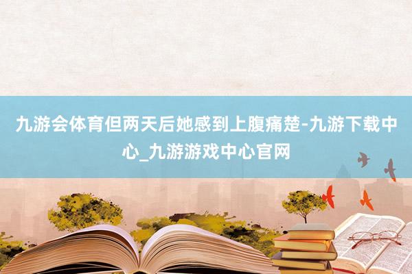 九游会体育但两天后她感到上腹痛楚-九游下载中心_九游游戏中心官网