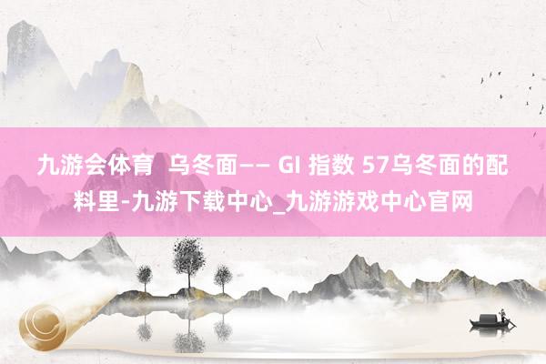 九游会体育  乌冬面—— GI 指数 57乌冬面的配料里-九游下载中心_九游游戏中心官网