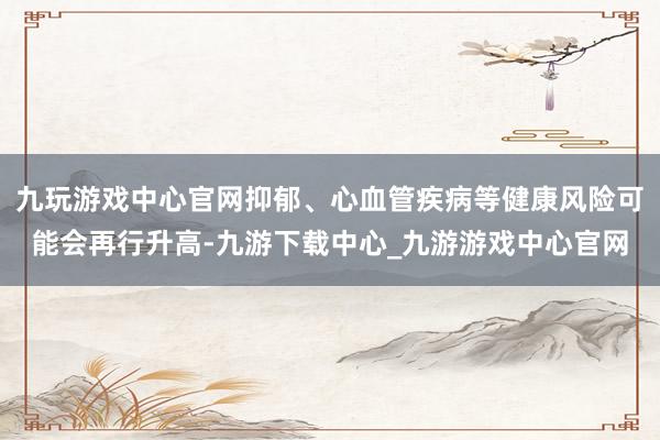 九玩游戏中心官网抑郁、心血管疾病等健康风险可能会再行升高-九游下载中心_九游游戏中心官网