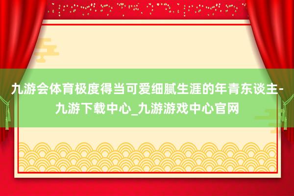 九游会体育极度得当可爱细腻生涯的年青东谈主-九游下载中心_九游游戏中心官网