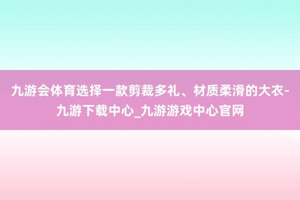 九游会体育选择一款剪裁多礼、材质柔滑的大衣-九游下载中心_九游游戏中心官网