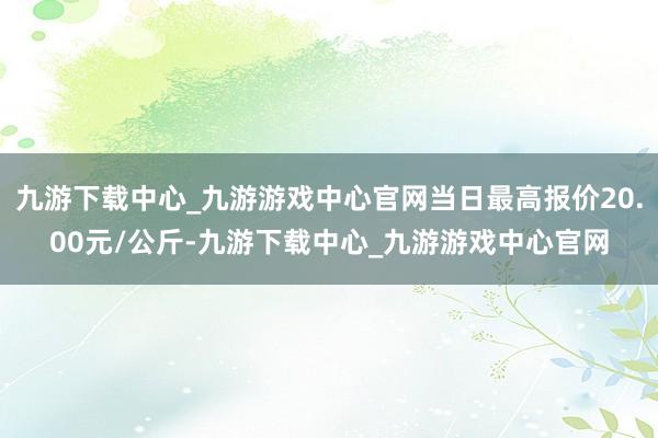 九游下载中心_九游游戏中心官网当日最高报价20.00元/公斤-九游下载中心_九游游戏中心官网