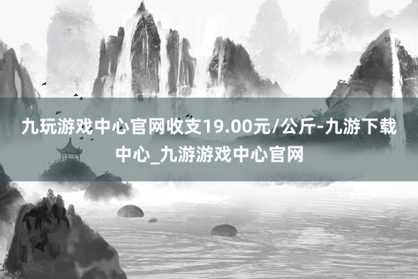 九玩游戏中心官网收支19.00元/公斤-九游下载中心_九游游戏中心官网