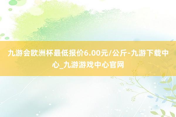 九游会欧洲杯最低报价6.00元/公斤-九游下载中心_九游游戏中心官网