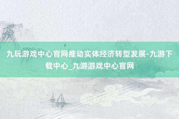 九玩游戏中心官网推动实体经济转型发展-九游下载中心_九游游戏中心官网