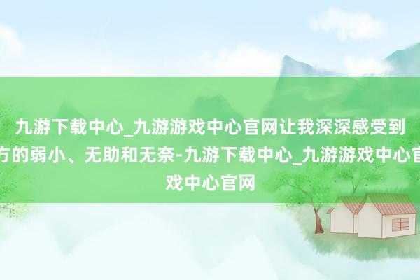 九游下载中心_九游游戏中心官网让我深深感受到我方的弱小、无助和无奈-九游下载中心_九游游戏中心官网