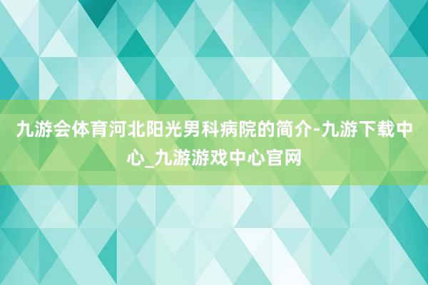 九游会体育河北阳光男科病院的简介-九游下载中心_九游游戏中心官网