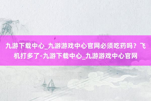 九游下载中心_九游游戏中心官网必须吃药吗？飞机打多了-九游下载中心_九游游戏中心官网