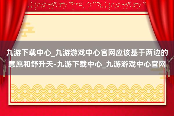 九游下载中心_九游游戏中心官网应该基于两边的意愿和舒升天-九游下载中心_九游游戏中心官网