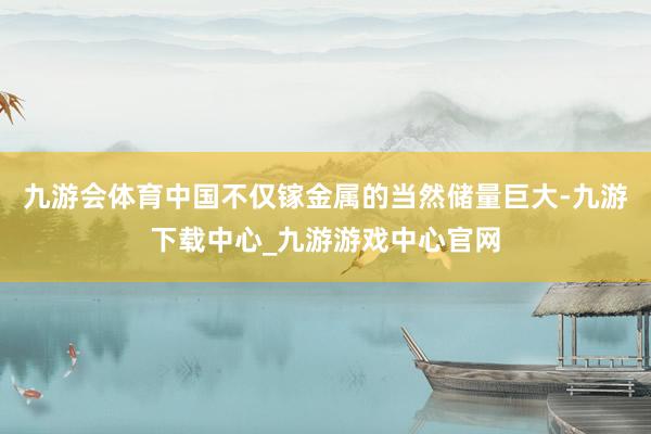 九游会体育中国不仅镓金属的当然储量巨大-九游下载中心_九游游戏中心官网