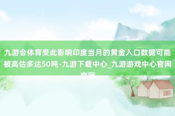 九游会体育受此影响印度当月的黄金入口数据可能被高估多达50吨-九游下载中心_九游游戏中心官网