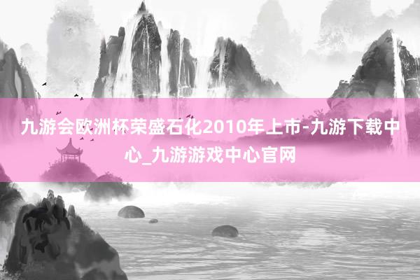 九游会欧洲杯荣盛石化2010年上市-九游下载中心_九游游戏中心官网