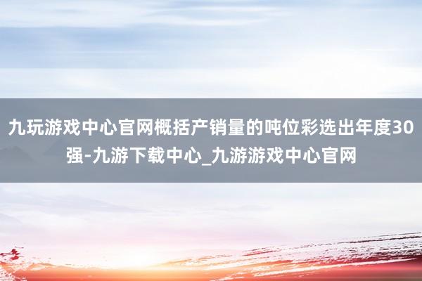 九玩游戏中心官网概括产销量的吨位彩选出年度30强-九游下载中心_九游游戏中心官网