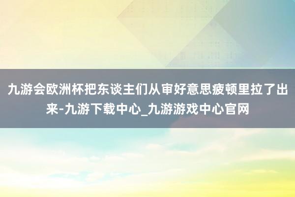 九游会欧洲杯把东谈主们从审好意思疲顿里拉了出来-九游下载中心_九游游戏中心官网