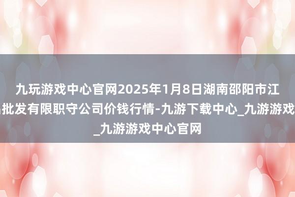 九玩游戏中心官网2025年1月8日湖南邵阳市江北农居品批发有限职守公司价钱行情-九游下载中心_九游游戏中心官网