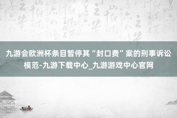 九游会欧洲杯条目暂停其“封口费”案的刑事诉讼模范-九游下载中心_九游游戏中心官网