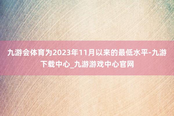 九游会体育为2023年11月以来的最低水平-九游下载中心_九游游戏中心官网