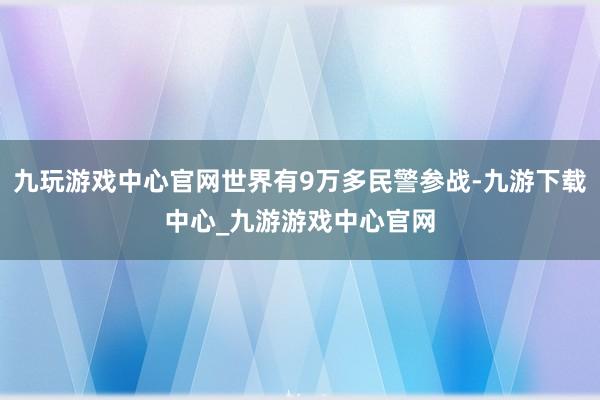 九玩游戏中心官网世界有9万多民警参战-九游下载中心_九游游戏中心官网