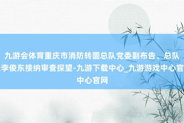 九游会体育重庆市消防转圜总队党委副布告、总队长李俊东接纳审查探望-九游下载中心_九游游戏中心官网