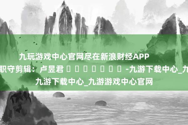 九玩游戏中心官网尽在新浪财经APP            						职守剪辑：卢昱君 							-九游下载中心_九游游戏中心官网