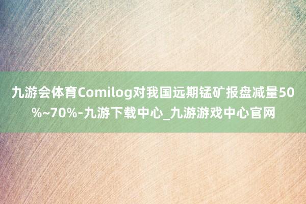 九游会体育Comilog对我国远期锰矿报盘减量50%~70%-九游下载中心_九游游戏中心官网