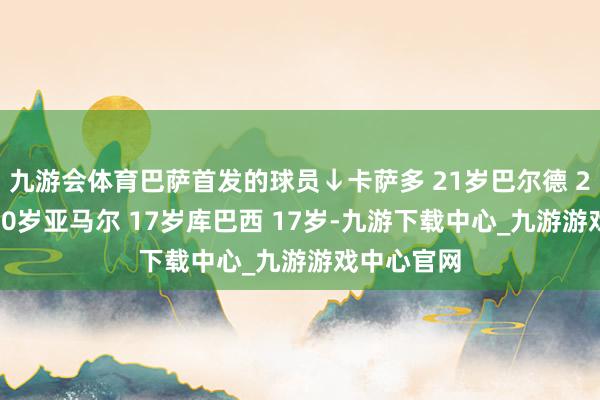 九游会体育巴萨首发的球员↓卡萨多 21岁巴尔德 21岁加维 20岁亚马尔 17岁库巴西 17岁-九游下载中心_九游游戏中心官网