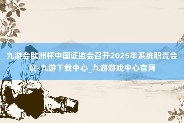 九游会欧洲杯中国证监会召开2025年系统职责会议-九游下载中心_九游游戏中心官网