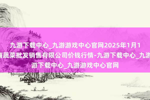 九游下载中心_九游游戏中心官网2025年1月14日孝义市绿海蔬菜批发销售有限公司价钱行情-九游下载中心_九游游戏中心官网