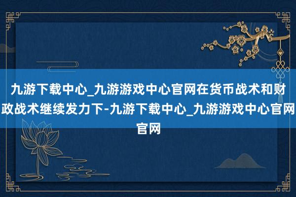 九游下载中心_九游游戏中心官网在货币战术和财政战术继续发力下-九游下载中心_九游游戏中心官网