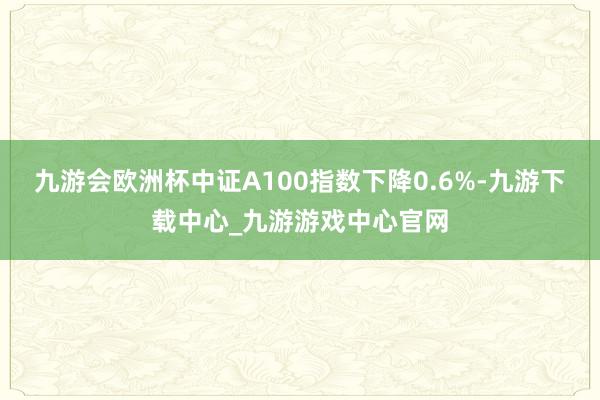 九游会欧洲杯中证A100指数下降0.6%-九游下载中心_九游游戏中心官网