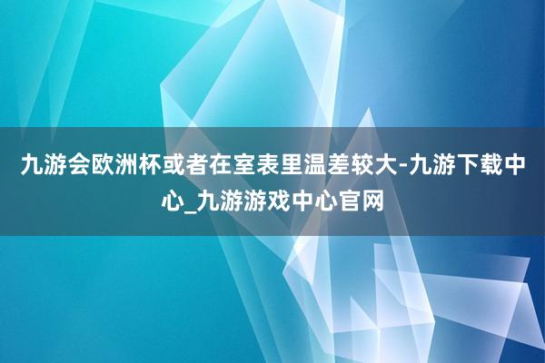 九游会欧洲杯或者在室表里温差较大-九游下载中心_九游游戏中心官网