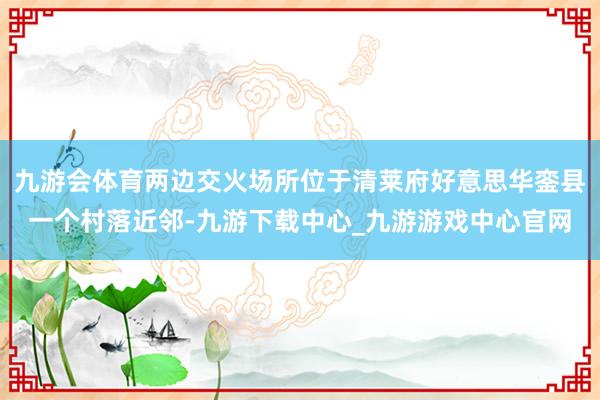 九游会体育两边交火场所位于清莱府好意思华銮县一个村落近邻-九游下载中心_九游游戏中心官网