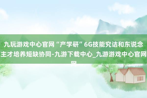 九玩游戏中心官网“产学研”6G技能究诘和东说念主才培养短缺协同-九游下载中心_九游游戏中心官网